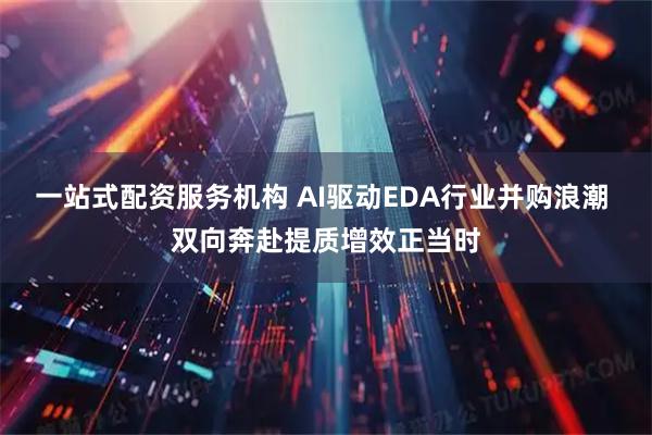 一站式配资服务机构 AI驱动EDA行业并购浪潮 双向奔赴提质增效正当时