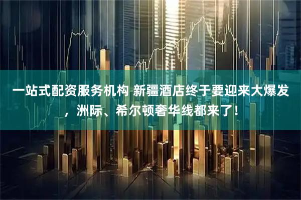 一站式配资服务机构 新疆酒店终于要迎来大爆发，洲际、希尔顿奢华线都来了！