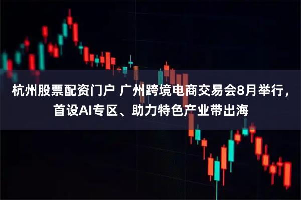 杭州股票配资门户 广州跨境电商交易会8月举行，首设AI专区、助力特色产业带出海