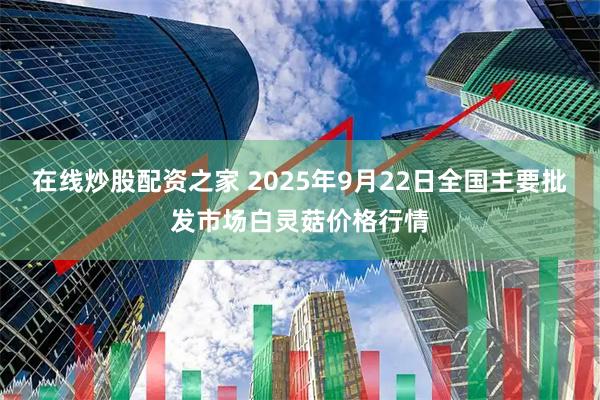 在线炒股配资之家 2025年9月22日全国主要批发市场白灵菇价格行情