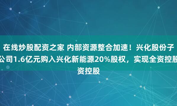 在线炒股配资之家 内部资源整合加速!兴化股份子公司1.6亿元购入兴化新能源20%股权,实现全资控股