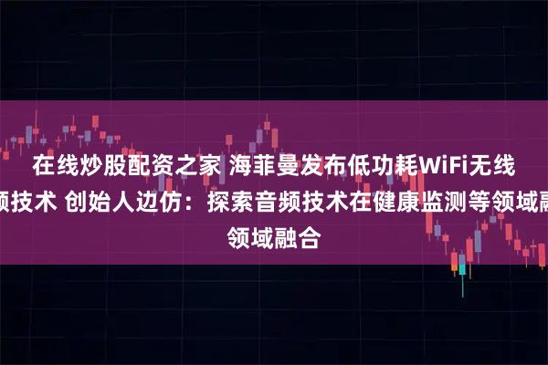 在线炒股配资之家 海菲曼发布低功耗WiFi无线音频技术 创始人边仿：探索音频技术在健康监测等领域融合