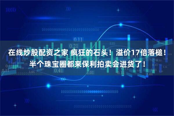 在线炒股配资之家 疯狂的石头！溢价17倍落槌！半个珠宝圈都来保利拍卖会进货了！
