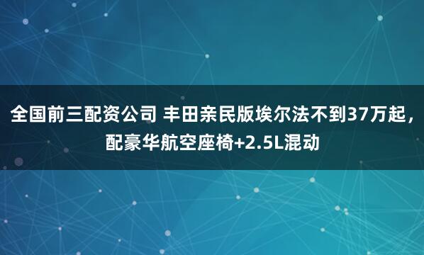 全国前三配资公司 丰田亲民版埃尔法不到37万起，配豪华航空座椅+2.5L混动