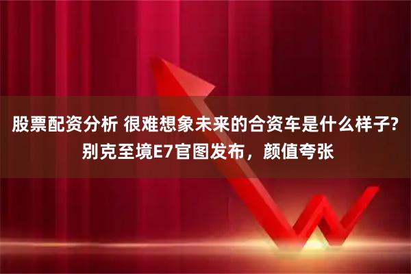 股票配资分析 很难想象未来的合资车是什么样子? 别克至境E7官图发布，颜值夸张