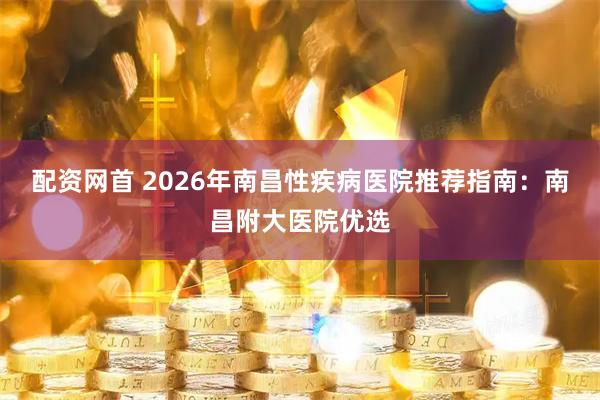 配资网首 2026年南昌性疾病医院推荐指南：南昌附大医院优选