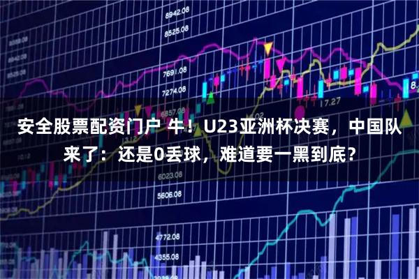 安全股票配资门户 牛！U23亚洲杯决赛，中国队来了：还是0丢球，难道要一黑到底？