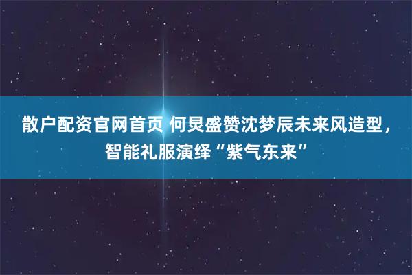 散户配资官网首页 何炅盛赞沈梦辰未来风造型，智能礼服演绎“紫气东来”