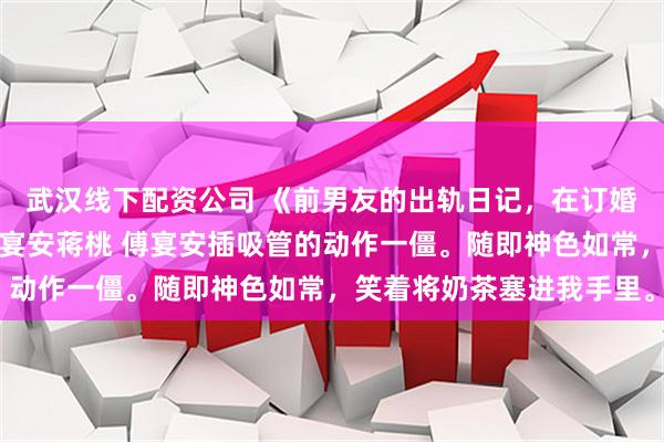 武汉线下配资公司 《前男友的出轨日记，在订婚宴上循环播放》林栀傅宴安蒋桃 傅宴安插吸管的动作一僵。随即神色如常，笑着将奶茶塞进我手里。