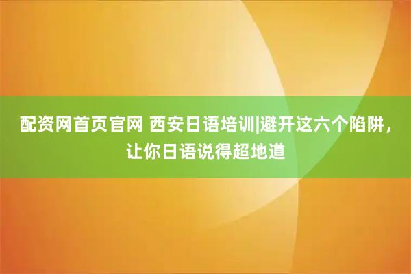 配资网首页官网 西安日语培训|避开这六个陷阱，让你日语说得超地道