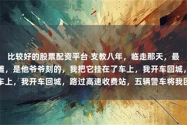比较好的股票配资平台 支教八年，临走那天，最穷的小虎塞给我一个木雕，是他爷爷刻的，我把它挂在了车上，我开车回城，路过高速收费站，五辆警车将我团团围住