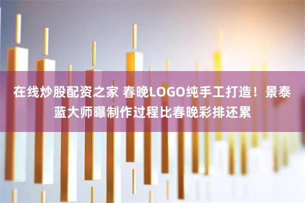 在线炒股配资之家 春晚LOGO纯手工打造！景泰蓝大师曝制作过程比春晚彩排还累