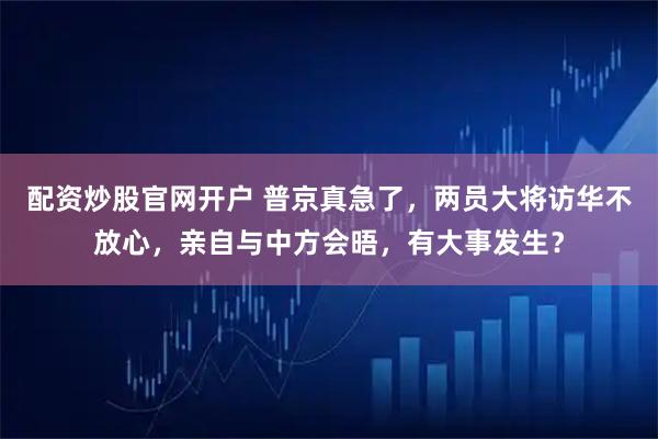 配资炒股官网开户 普京真急了，两员大将访华不放心，亲自与中方会晤，有大事发生？
