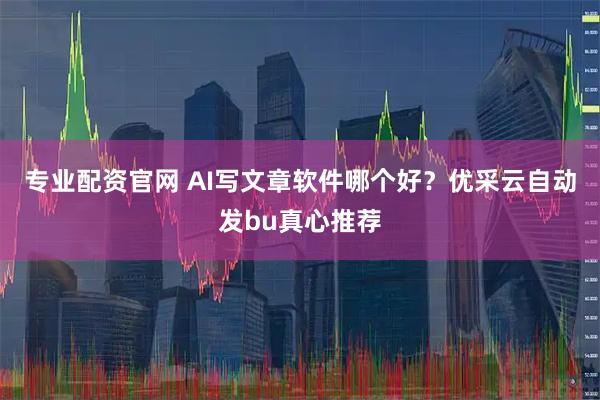 专业配资官网 AI写文章软件哪个好？优采云自动发bu真心推荐