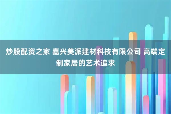 炒股配资之家 嘉兴美派建材科技有限公司 高端定制家居的艺术追求