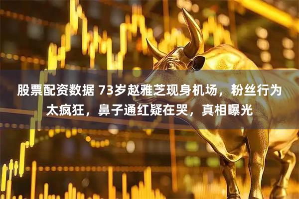 股票配资数据 73岁赵雅芝现身机场，粉丝行为太疯狂，鼻子通红疑在哭，真相曝光