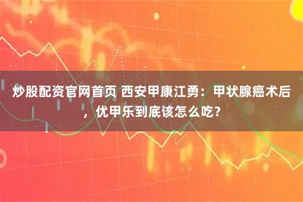 炒股配资官网首页 西安甲康江勇：甲状腺癌术后，优甲乐到底该怎么吃？