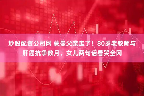 炒股配资公司网 蒙曼父亲走了！80岁老教师与肝癌抗争数月，女儿两句话看哭全网