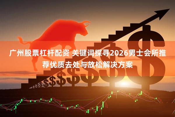 广州股票杠杆配资 关键词探寻2026男士会所推荐优质去处与放松解决方案