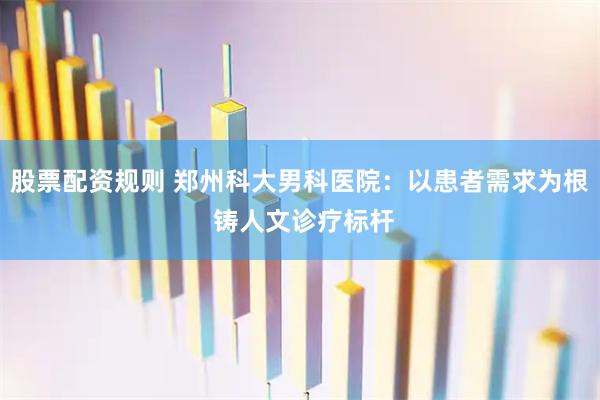 股票配资规则 郑州科大男科医院：以患者需求为根 铸人文诊疗标杆