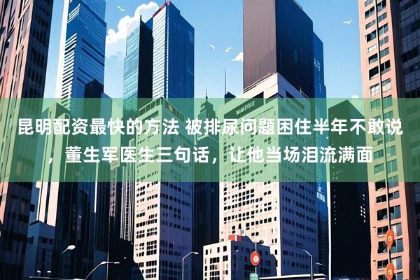 昆明配资最快的方法 被排尿问题困住半年不敢说，董生军医生三句话，让他当场泪流满面