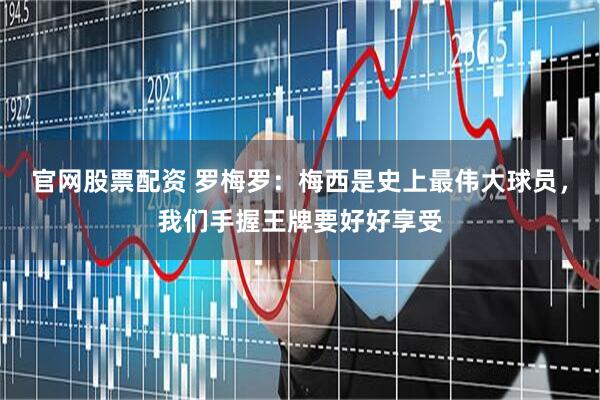 官网股票配资 罗梅罗：梅西是史上最伟大球员，我们手握王牌要好好享受