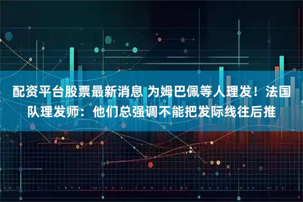 配资平台股票最新消息 为姆巴佩等人理发！法国队理发师：他们总强调不能把发际线往后推
